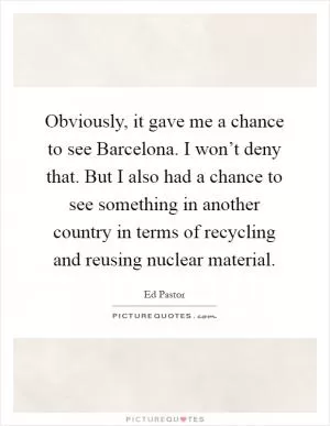 Obviously, it gave me a chance to see Barcelona. I won’t deny that. But I also had a chance to see something in another country in terms of recycling and reusing nuclear material Picture Quote #1