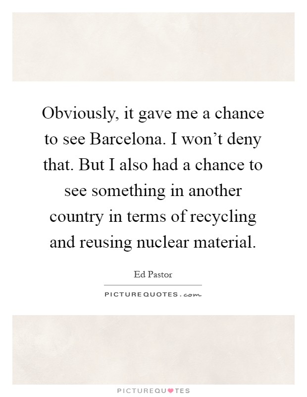 Obviously, it gave me a chance to see Barcelona. I won't deny that. But I also had a chance to see something in another country in terms of recycling and reusing nuclear material Picture Quote #1
