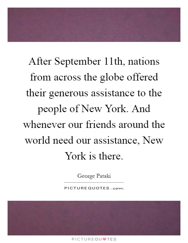 After September 11th, nations from across the globe offered their generous assistance to the people of New York. And whenever our friends around the world need our assistance, New York is there Picture Quote #1