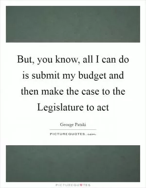 But, you know, all I can do is submit my budget and then make the case to the Legislature to act Picture Quote #1