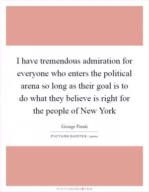 I have tremendous admiration for everyone who enters the political arena so long as their goal is to do what they believe is right for the people of New York Picture Quote #1