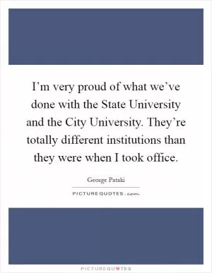 I’m very proud of what we’ve done with the State University and the City University. They’re totally different institutions than they were when I took office Picture Quote #1