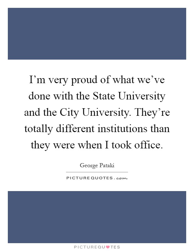 I'm very proud of what we've done with the State University and the City University. They're totally different institutions than they were when I took office Picture Quote #1