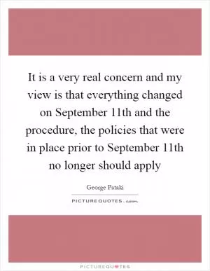 It is a very real concern and my view is that everything changed on September 11th and the procedure, the policies that were in place prior to September 11th no longer should apply Picture Quote #1