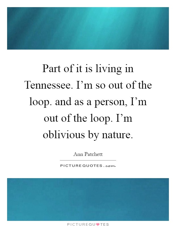 Part of it is living in Tennessee. I'm so out of the loop. and as a person, I'm out of the loop. I'm oblivious by nature Picture Quote #1