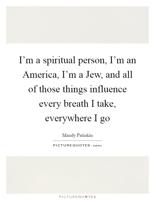 I'm a spiritual person, I'm an America, I'm a Jew, and all of those things influence every breath I take, everywhere I go Picture Quote #1