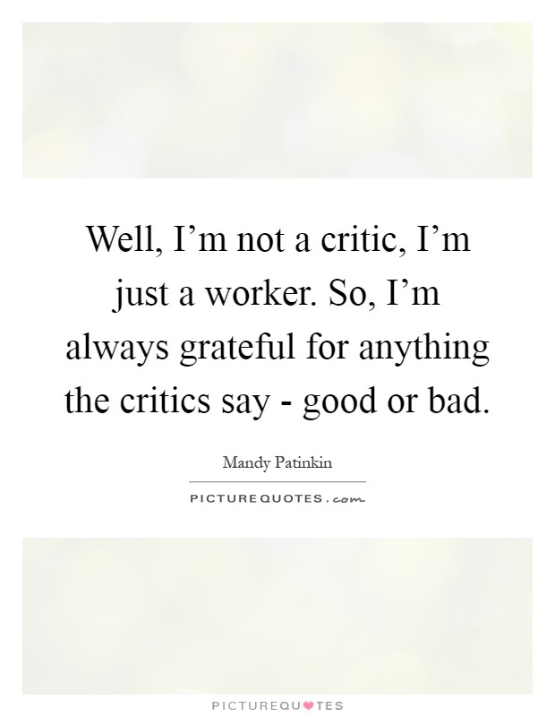 Well, I'm not a critic, I'm just a worker. So, I'm always grateful for anything the critics say - good or bad Picture Quote #1