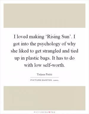 I loved making ‘Rising Sun’. I got into the psychology of why she liked to get strangled and tied up in plastic bags. It has to do with low self-worth Picture Quote #1