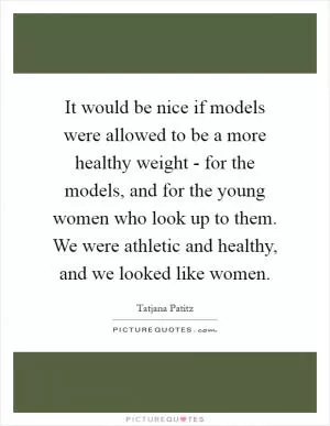 It would be nice if models were allowed to be a more healthy weight - for the models, and for the young women who look up to them. We were athletic and healthy, and we looked like women Picture Quote #1