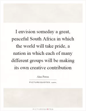 I envision someday a great, peaceful South Africa in which the world will take pride, a nation in which each of many different groups will be making its own creative contribution Picture Quote #1