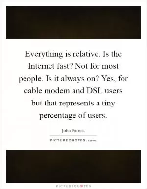 Everything is relative. Is the Internet fast? Not for most people. Is it always on? Yes, for cable modem and DSL users but that represents a tiny percentage of users Picture Quote #1