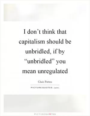 I don’t think that capitalism should be unbridled, if by “unbridled” you mean unregulated Picture Quote #1