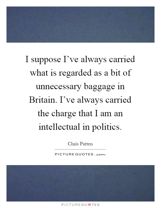 I suppose I've always carried what is regarded as a bit of unnecessary baggage in Britain. I've always carried the charge that I am an intellectual in politics Picture Quote #1