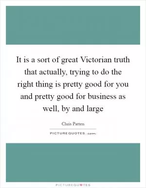 It is a sort of great Victorian truth that actually, trying to do the right thing is pretty good for you and pretty good for business as well, by and large Picture Quote #1