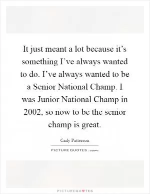 It just meant a lot because it’s something I’ve always wanted to do. I’ve always wanted to be a Senior National Champ. I was Junior National Champ in 2002, so now to be the senior champ is great Picture Quote #1