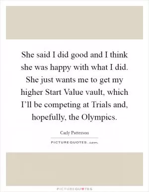 She said I did good and I think she was happy with what I did. She just wants me to get my higher Start Value vault, which I’ll be competing at Trials and, hopefully, the Olympics Picture Quote #1