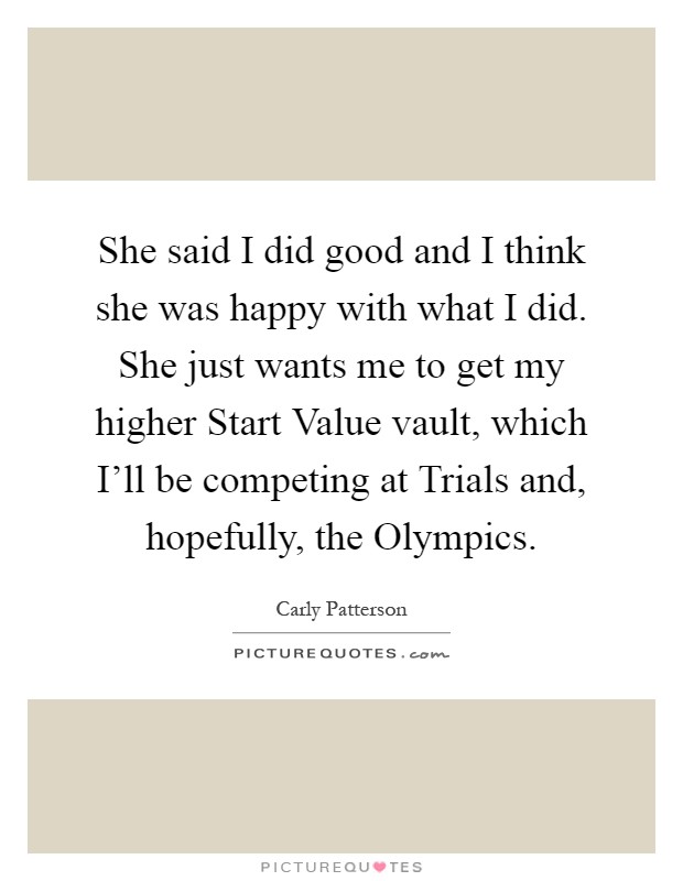 She said I did good and I think she was happy with what I did. She just wants me to get my higher Start Value vault, which I'll be competing at Trials and, hopefully, the Olympics Picture Quote #1