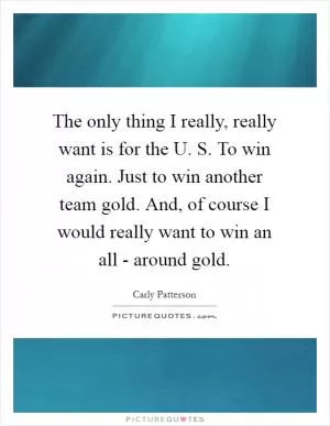 The only thing I really, really want is for the U. S. To win again. Just to win another team gold. And, of course I would really want to win an all - around gold Picture Quote #1