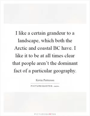 I like a certain grandeur to a landscape, which both the Arctic and coastal BC have. I like it to be at all times clear that people aren’t the dominant fact of a particular geography Picture Quote #1