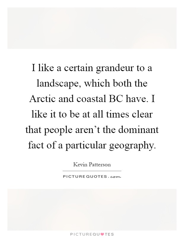 I like a certain grandeur to a landscape, which both the Arctic and coastal BC have. I like it to be at all times clear that people aren't the dominant fact of a particular geography Picture Quote #1