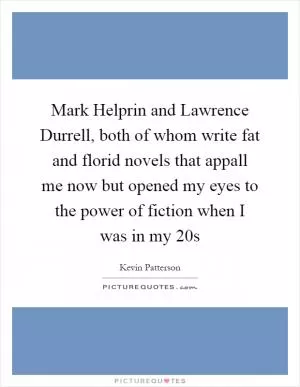 Mark Helprin and Lawrence Durrell, both of whom write fat and florid novels that appall me now but opened my eyes to the power of fiction when I was in my 20s Picture Quote #1