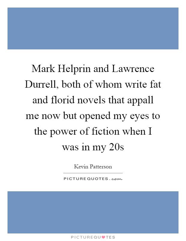 Mark Helprin and Lawrence Durrell, both of whom write fat and florid novels that appall me now but opened my eyes to the power of fiction when I was in my 20s Picture Quote #1