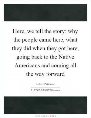 Here, we tell the story: why the people came here, what they did when they got here, going back to the Native Americans and coming all the way forward Picture Quote #1