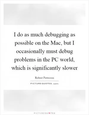 I do as much debugging as possible on the Mac, but I occasionally must debug problems in the PC world, which is significantly slower Picture Quote #1