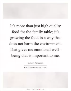 It’s more than just high quality food for the family table; it’s growing the food in a way that does not harm the environment. That gives me emotional well - being that is important to me Picture Quote #1