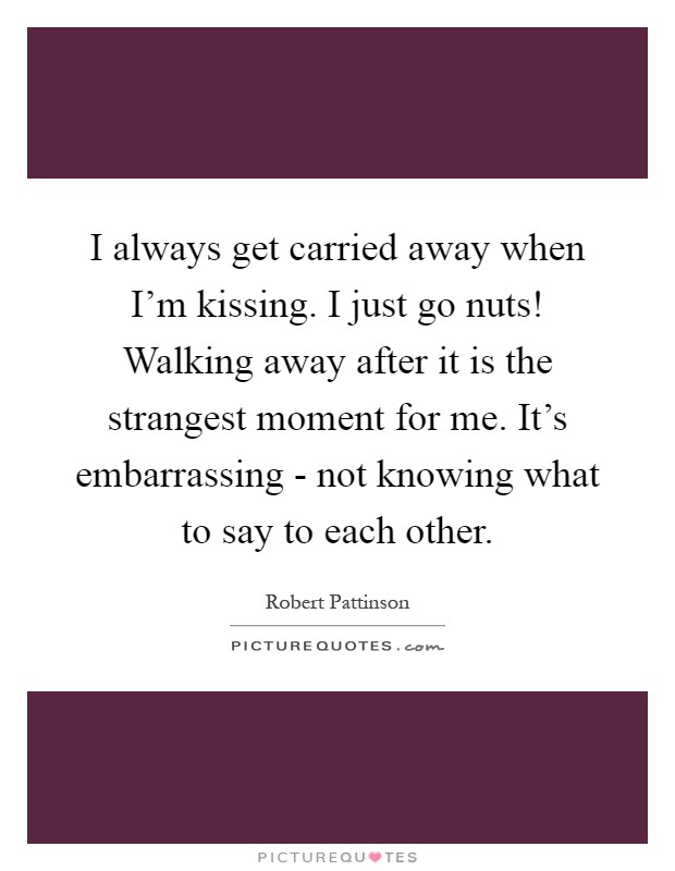 I always get carried away when I'm kissing. I just go nuts! Walking away after it is the strangest moment for me. It's embarrassing - not knowing what to say to each other Picture Quote #1