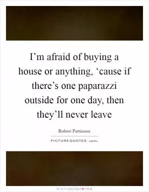 I’m afraid of buying a house or anything, ‘cause if there’s one paparazzi outside for one day, then they’ll never leave Picture Quote #1