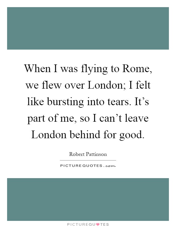 When I was flying to Rome, we flew over London; I felt like bursting into tears. It's part of me, so I can't leave London behind for good Picture Quote #1
