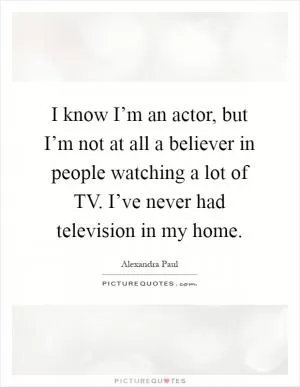 I know I’m an actor, but I’m not at all a believer in people watching a lot of TV. I’ve never had television in my home Picture Quote #1