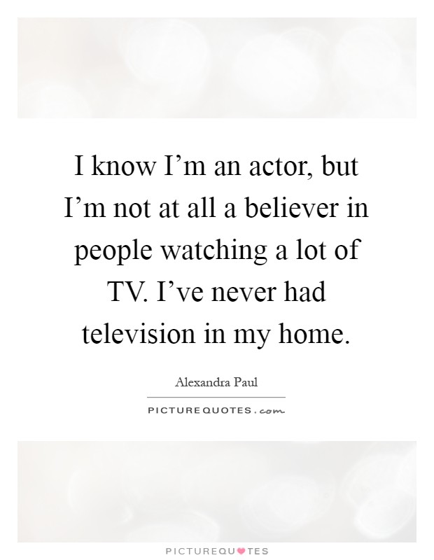I know I'm an actor, but I'm not at all a believer in people watching a lot of TV. I've never had television in my home Picture Quote #1
