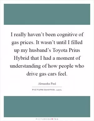 I really haven’t been cognitive of gas prices. It wasn’t until I filled up my husband’s Toyota Prius Hybrid that I had a moment of understanding of how people who drive gas cars feel Picture Quote #1