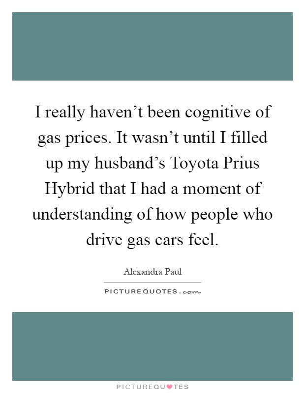 I really haven't been cognitive of gas prices. It wasn't until I filled up my husband's Toyota Prius Hybrid that I had a moment of understanding of how people who drive gas cars feel Picture Quote #1