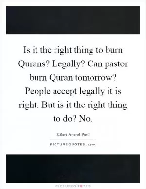 Is it the right thing to burn Qurans? Legally? Can pastor burn Quran tomorrow? People accept legally it is right. But is it the right thing to do? No Picture Quote #1