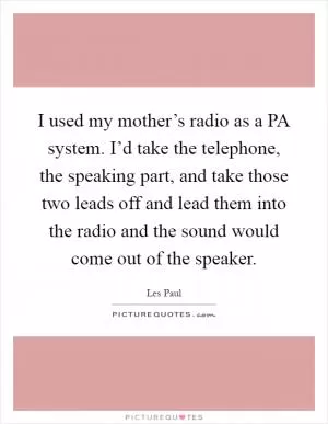 I used my mother’s radio as a PA system. I’d take the telephone, the speaking part, and take those two leads off and lead them into the radio and the sound would come out of the speaker Picture Quote #1