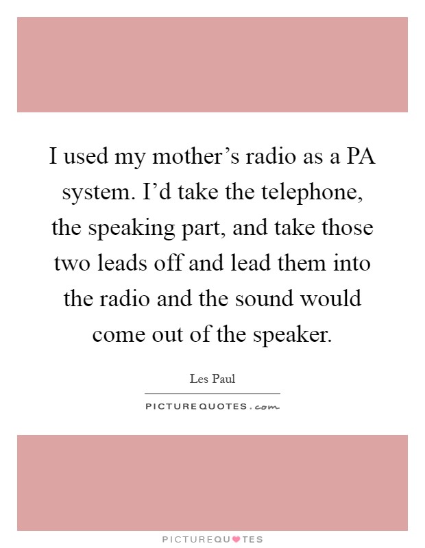 I used my mother's radio as a PA system. I'd take the telephone, the speaking part, and take those two leads off and lead them into the radio and the sound would come out of the speaker Picture Quote #1