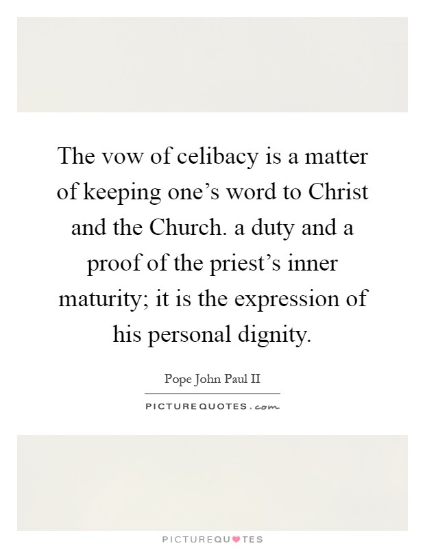 The vow of celibacy is a matter of keeping one's word to Christ and the Church. a duty and a proof of the priest's inner maturity; it is the expression of his personal dignity Picture Quote #1