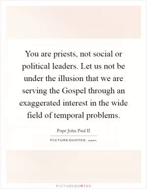 You are priests, not social or political leaders. Let us not be under the illusion that we are serving the Gospel through an exaggerated interest in the wide field of temporal problems Picture Quote #1