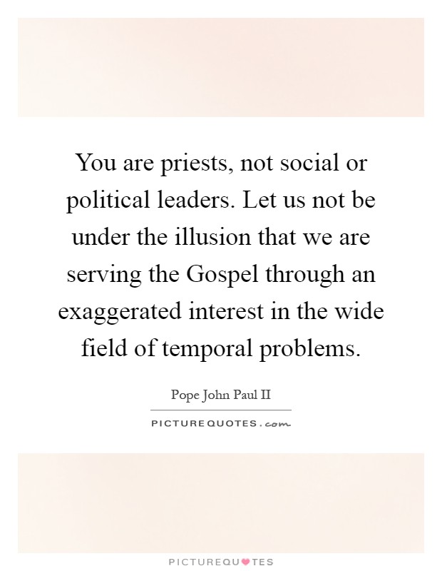 You are priests, not social or political leaders. Let us not be under the illusion that we are serving the Gospel through an exaggerated interest in the wide field of temporal problems Picture Quote #1