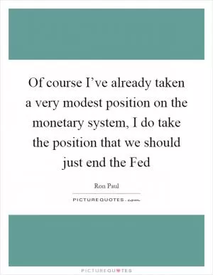 Of course I’ve already taken a very modest position on the monetary system, I do take the position that we should just end the Fed Picture Quote #1