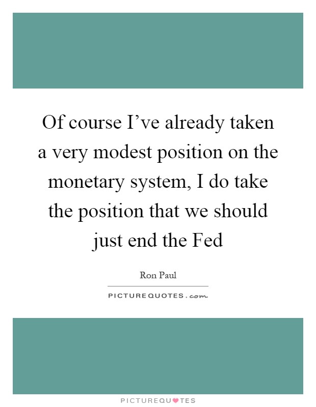 Of course I've already taken a very modest position on the monetary system, I do take the position that we should just end the Fed Picture Quote #1