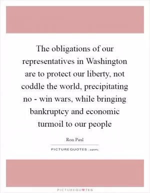 The obligations of our representatives in Washington are to protect our liberty, not coddle the world, precipitating no - win wars, while bringing bankruptcy and economic turmoil to our people Picture Quote #1