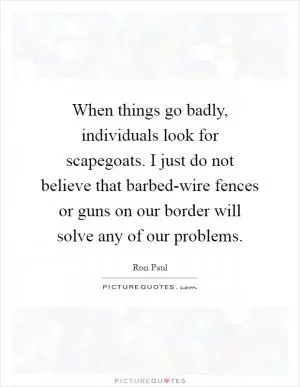 When things go badly, individuals look for scapegoats. I just do not believe that barbed-wire fences or guns on our border will solve any of our problems Picture Quote #1