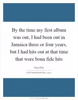 By the time my first album was out, I had been out in Jamaica three or four years, but I had hits out at that time that were bona fide hits Picture Quote #1