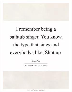 I remember being a bathtub singer. You know, the type that sings and everybodys like, Shut up Picture Quote #1