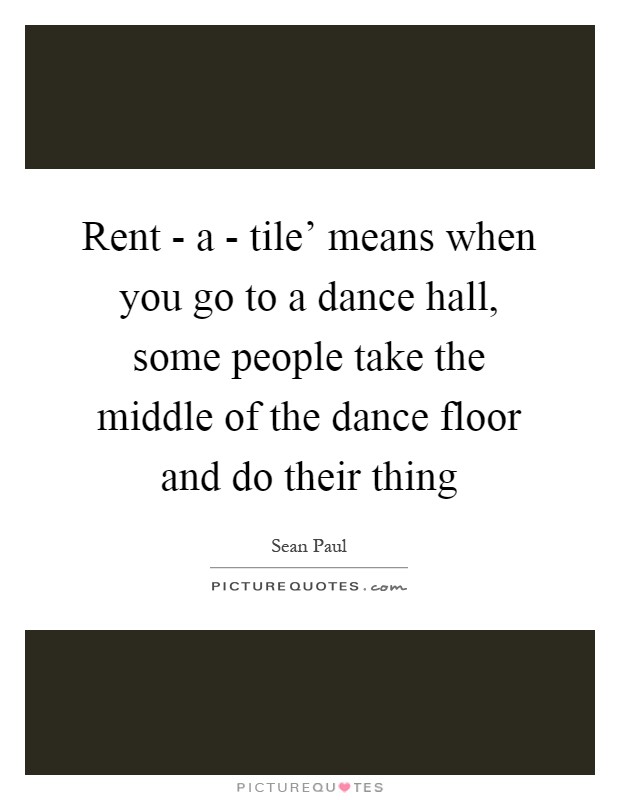 Rent - a - tile' means when you go to a dance hall, some people take the middle of the dance floor and do their thing Picture Quote #1