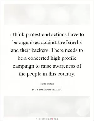 I think protest and actions have to be organised against the Israelis and their backers. There needs to be a concerted high profile campaign to raise awareness of the people in this country Picture Quote #1